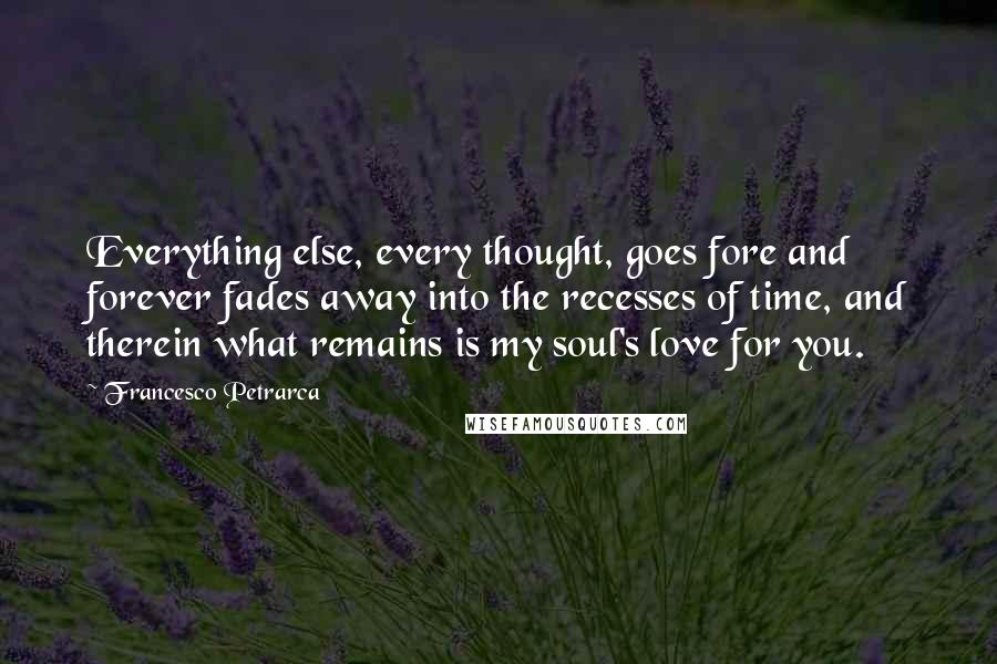 Francesco Petrarca Quotes: Everything else, every thought, goes fore and forever fades away into the recesses of time, and therein what remains is my soul's love for you.