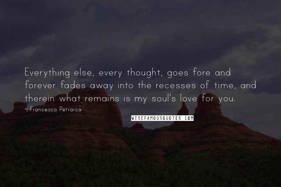 Francesco Petrarca Quotes: Everything else, every thought, goes fore and forever fades away into the recesses of time, and therein what remains is my soul's love for you.