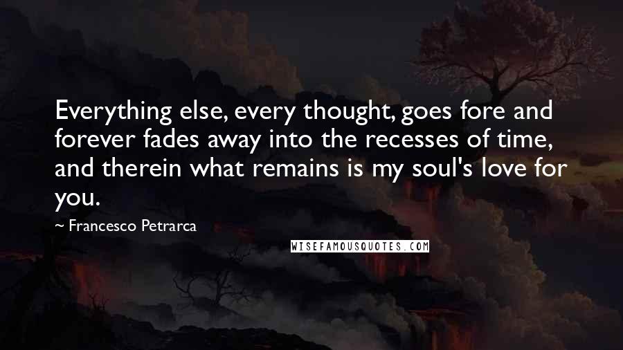 Francesco Petrarca Quotes: Everything else, every thought, goes fore and forever fades away into the recesses of time, and therein what remains is my soul's love for you.