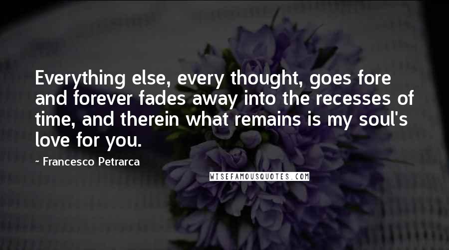 Francesco Petrarca Quotes: Everything else, every thought, goes fore and forever fades away into the recesses of time, and therein what remains is my soul's love for you.