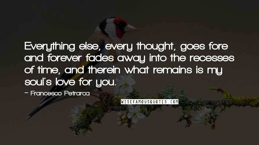 Francesco Petrarca Quotes: Everything else, every thought, goes fore and forever fades away into the recesses of time, and therein what remains is my soul's love for you.