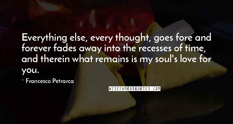 Francesco Petrarca Quotes: Everything else, every thought, goes fore and forever fades away into the recesses of time, and therein what remains is my soul's love for you.