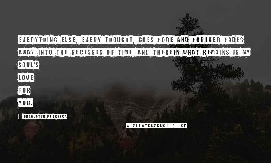 Francesco Petrarca Quotes: Everything else, every thought, goes fore and forever fades away into the recesses of time, and therein what remains is my soul's love for you.