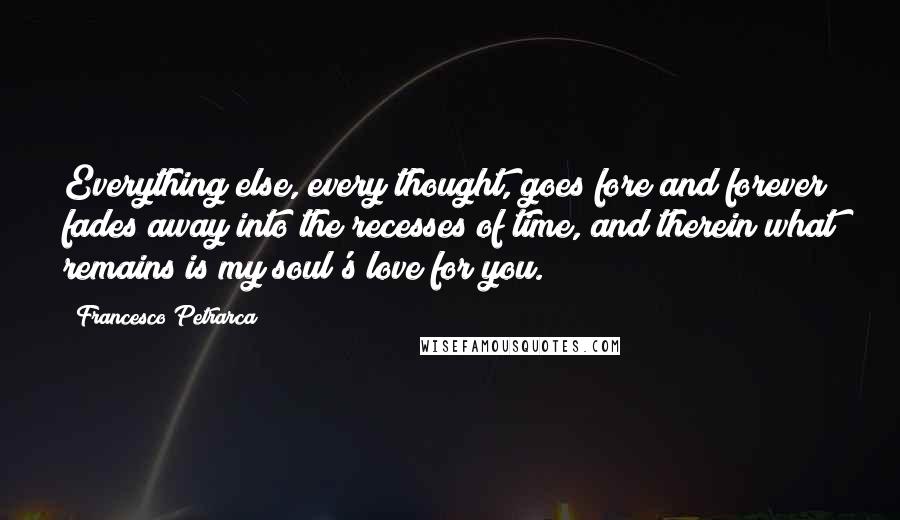 Francesco Petrarca Quotes: Everything else, every thought, goes fore and forever fades away into the recesses of time, and therein what remains is my soul's love for you.