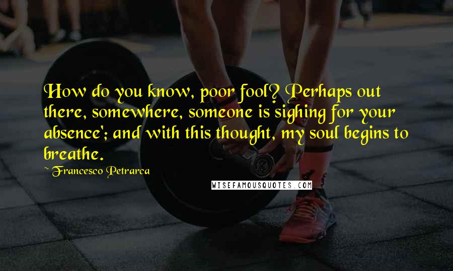 Francesco Petrarca Quotes: How do you know, poor fool? Perhaps out there, somewhere, someone is sighing for your absence'; and with this thought, my soul begins to breathe.