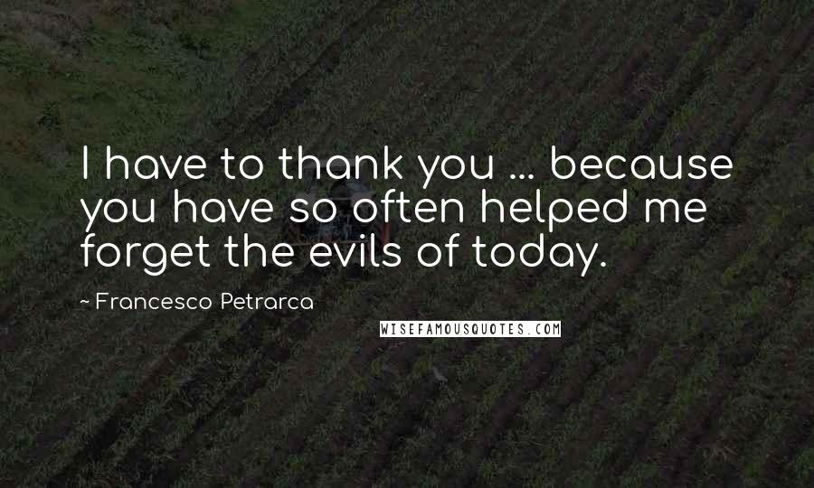 Francesco Petrarca Quotes: I have to thank you ... because you have so often helped me forget the evils of today.