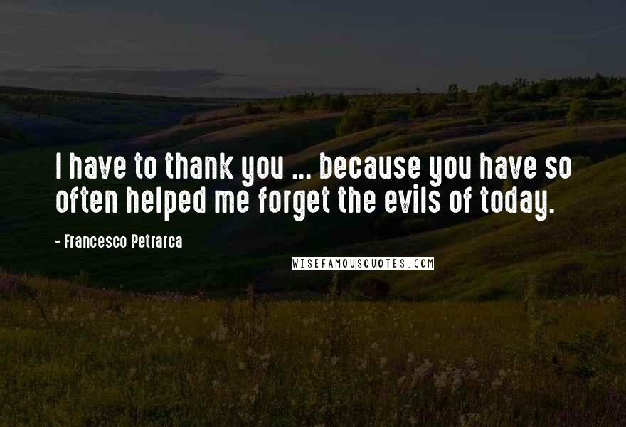 Francesco Petrarca Quotes: I have to thank you ... because you have so often helped me forget the evils of today.