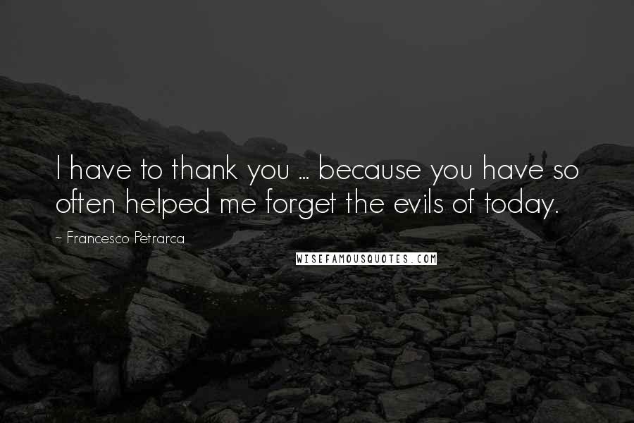 Francesco Petrarca Quotes: I have to thank you ... because you have so often helped me forget the evils of today.