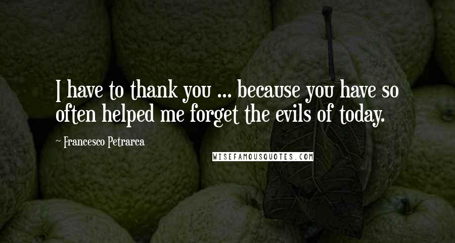 Francesco Petrarca Quotes: I have to thank you ... because you have so often helped me forget the evils of today.