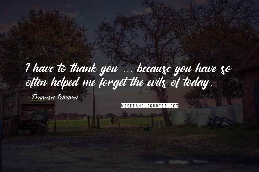 Francesco Petrarca Quotes: I have to thank you ... because you have so often helped me forget the evils of today.