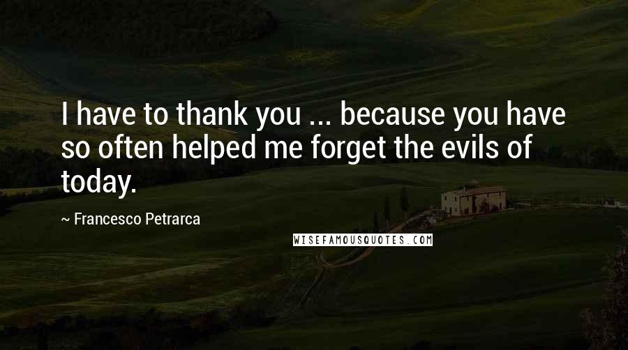 Francesco Petrarca Quotes: I have to thank you ... because you have so often helped me forget the evils of today.