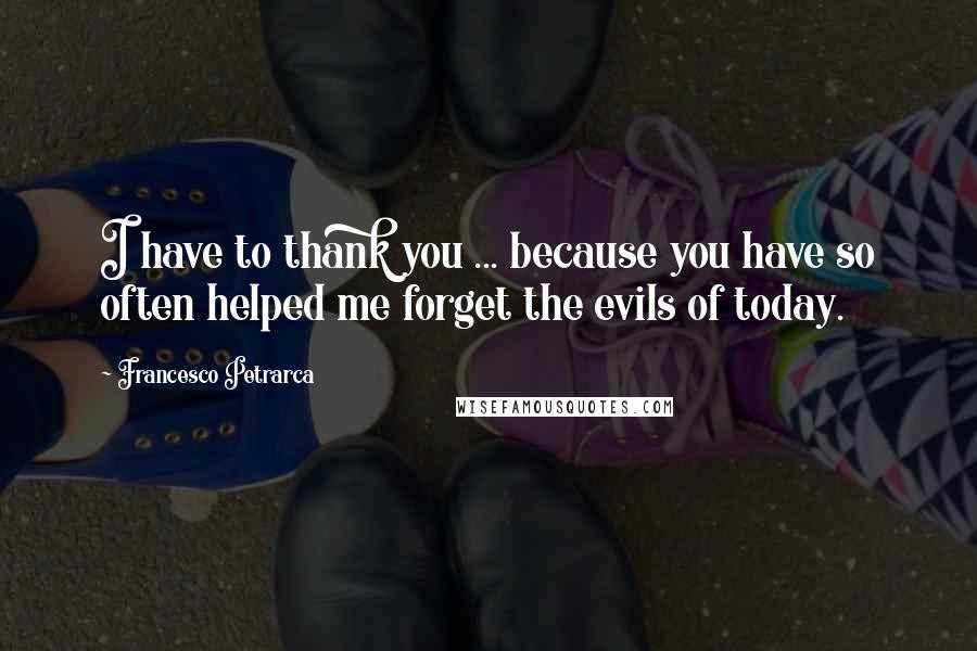 Francesco Petrarca Quotes: I have to thank you ... because you have so often helped me forget the evils of today.