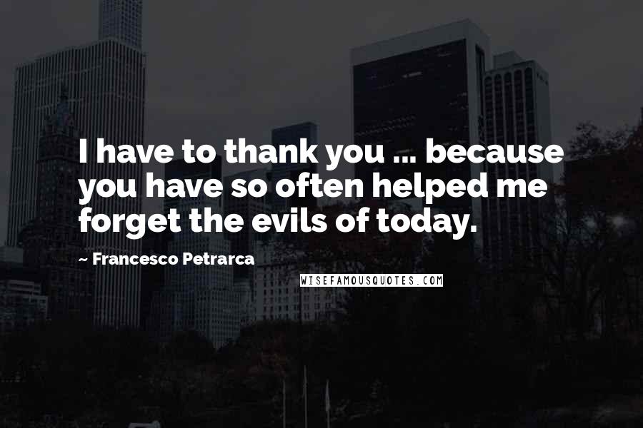 Francesco Petrarca Quotes: I have to thank you ... because you have so often helped me forget the evils of today.