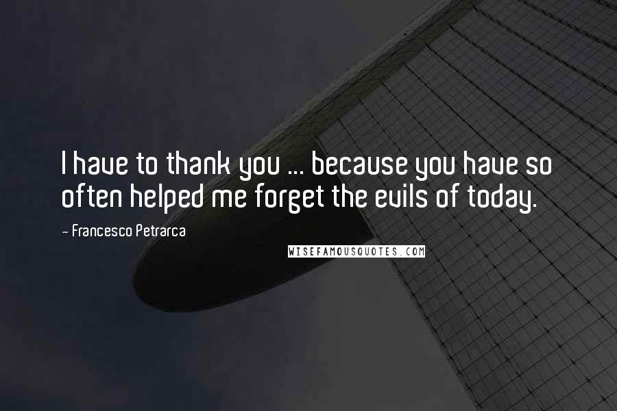 Francesco Petrarca Quotes: I have to thank you ... because you have so often helped me forget the evils of today.