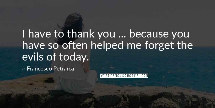 Francesco Petrarca Quotes: I have to thank you ... because you have so often helped me forget the evils of today.