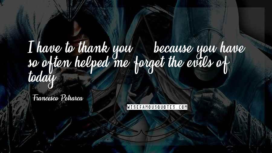 Francesco Petrarca Quotes: I have to thank you ... because you have so often helped me forget the evils of today.