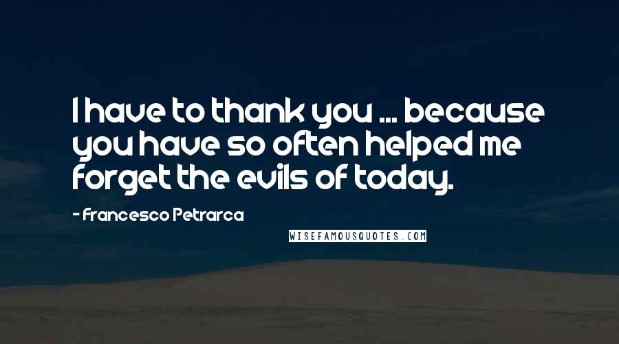 Francesco Petrarca Quotes: I have to thank you ... because you have so often helped me forget the evils of today.