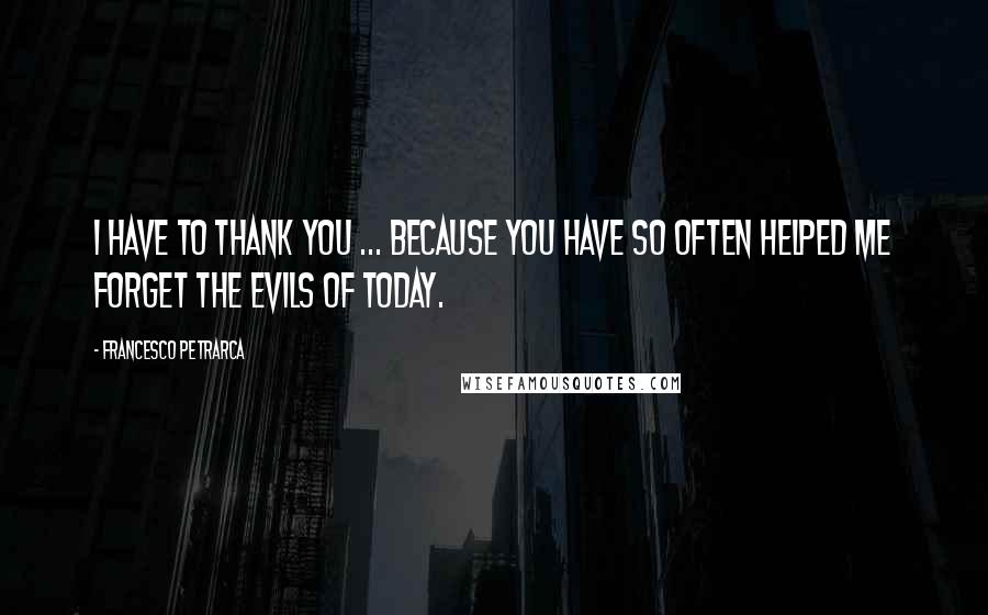 Francesco Petrarca Quotes: I have to thank you ... because you have so often helped me forget the evils of today.