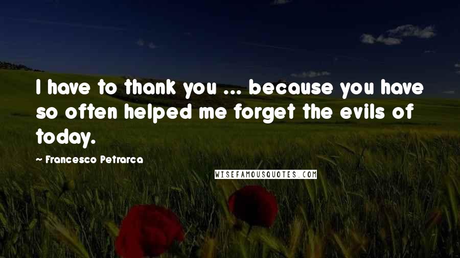 Francesco Petrarca Quotes: I have to thank you ... because you have so often helped me forget the evils of today.