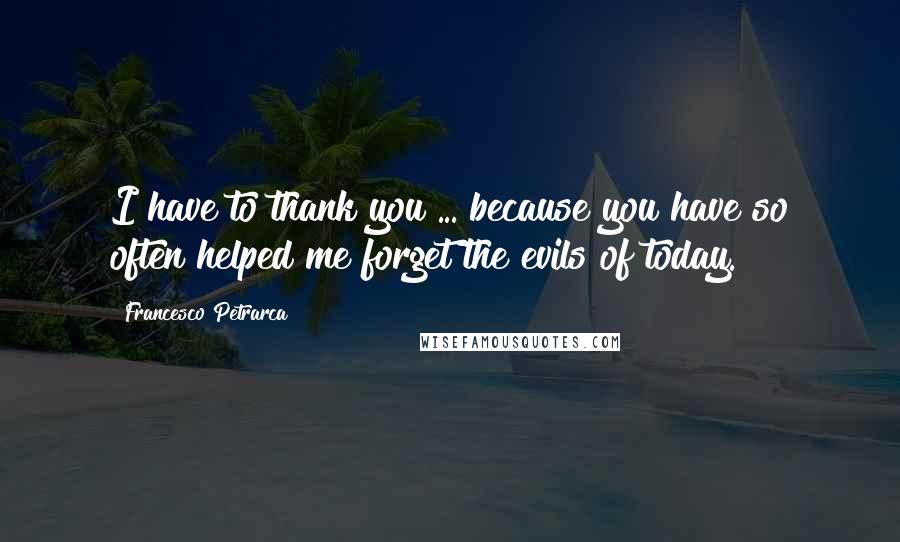 Francesco Petrarca Quotes: I have to thank you ... because you have so often helped me forget the evils of today.