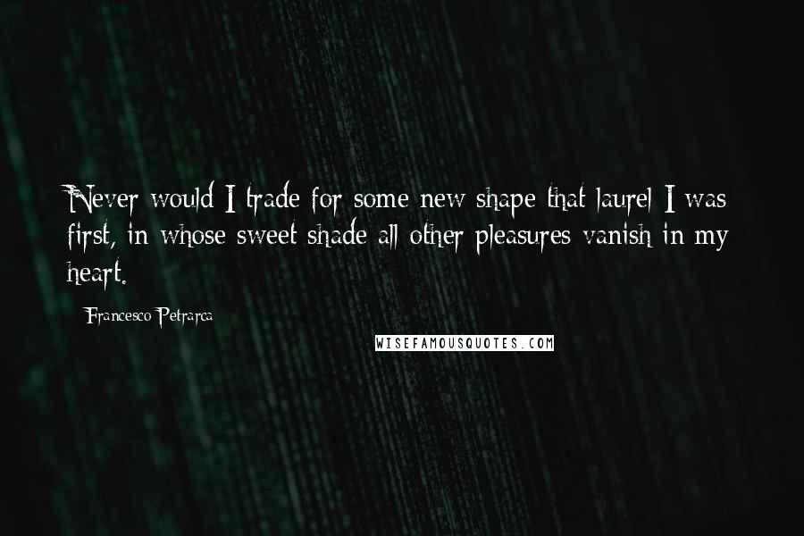 Francesco Petrarca Quotes: Never would I trade for some new shape that laurel I was first, in whose sweet shade all other pleasures vanish in my heart.