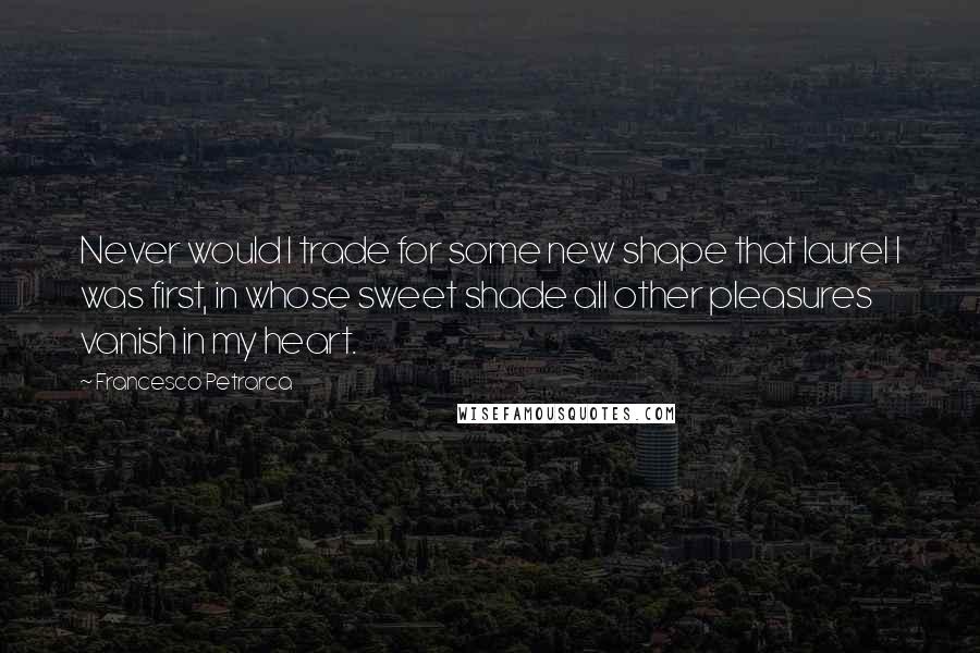 Francesco Petrarca Quotes: Never would I trade for some new shape that laurel I was first, in whose sweet shade all other pleasures vanish in my heart.