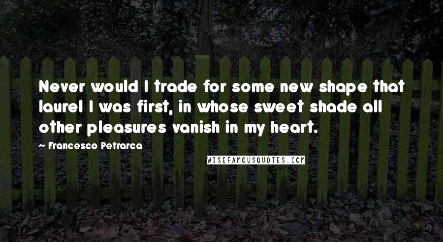 Francesco Petrarca Quotes: Never would I trade for some new shape that laurel I was first, in whose sweet shade all other pleasures vanish in my heart.