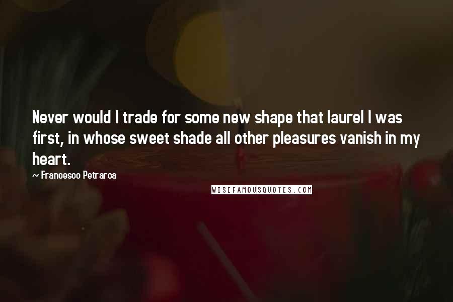 Francesco Petrarca Quotes: Never would I trade for some new shape that laurel I was first, in whose sweet shade all other pleasures vanish in my heart.