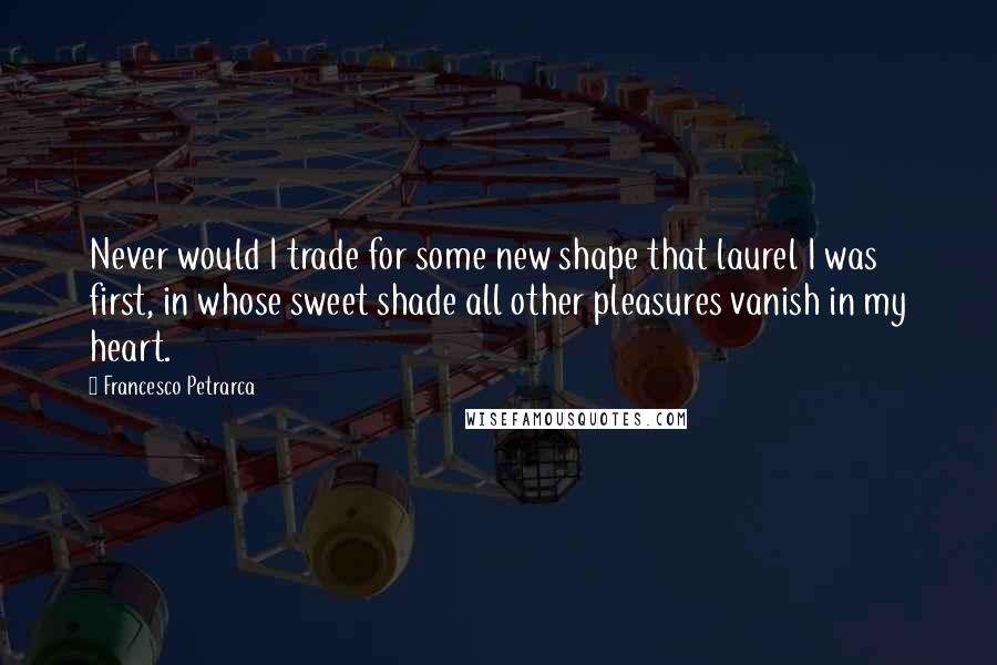 Francesco Petrarca Quotes: Never would I trade for some new shape that laurel I was first, in whose sweet shade all other pleasures vanish in my heart.