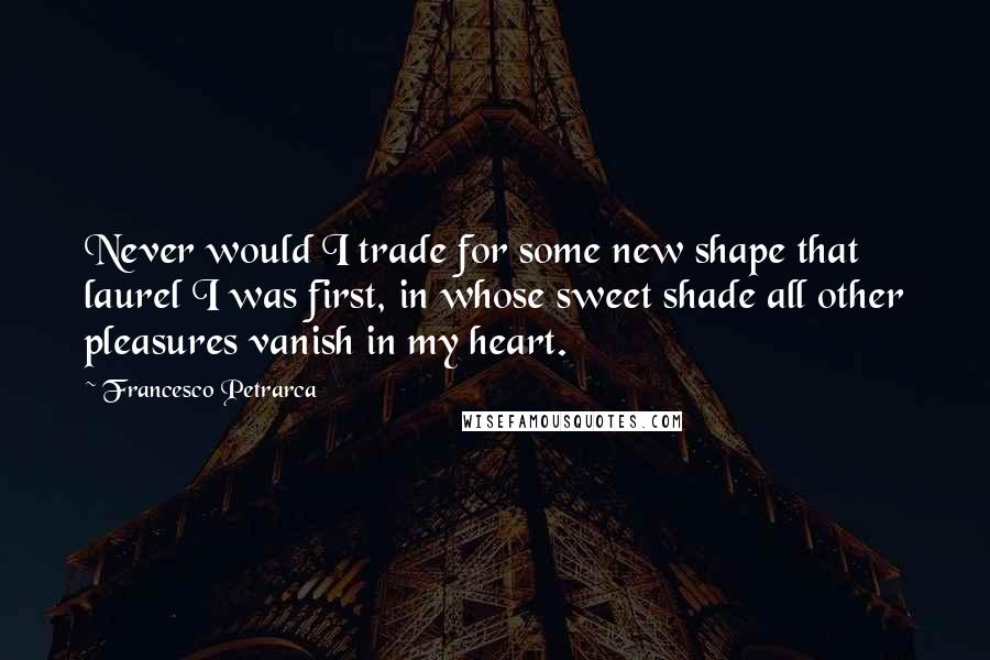 Francesco Petrarca Quotes: Never would I trade for some new shape that laurel I was first, in whose sweet shade all other pleasures vanish in my heart.