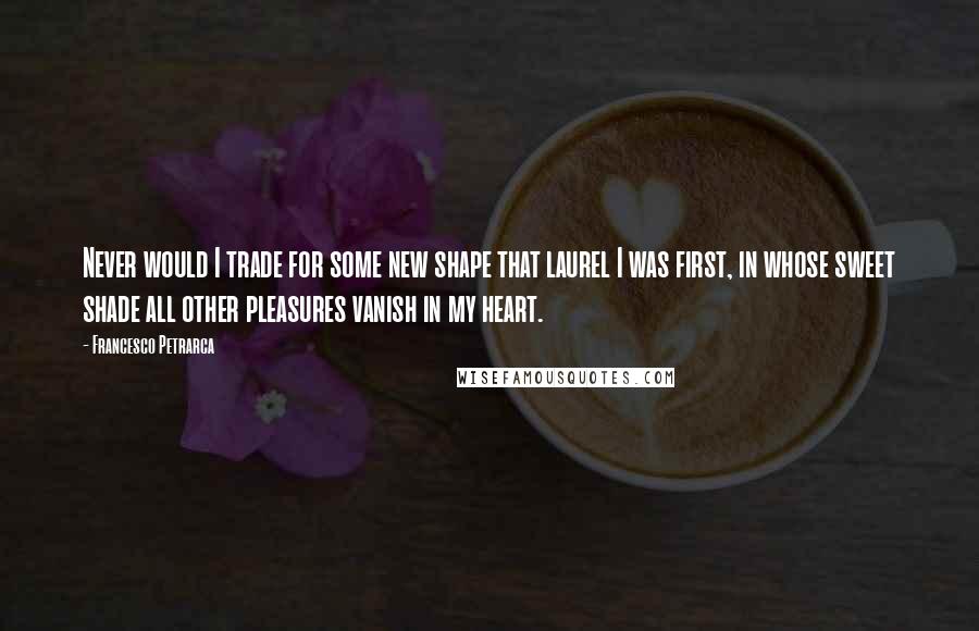 Francesco Petrarca Quotes: Never would I trade for some new shape that laurel I was first, in whose sweet shade all other pleasures vanish in my heart.