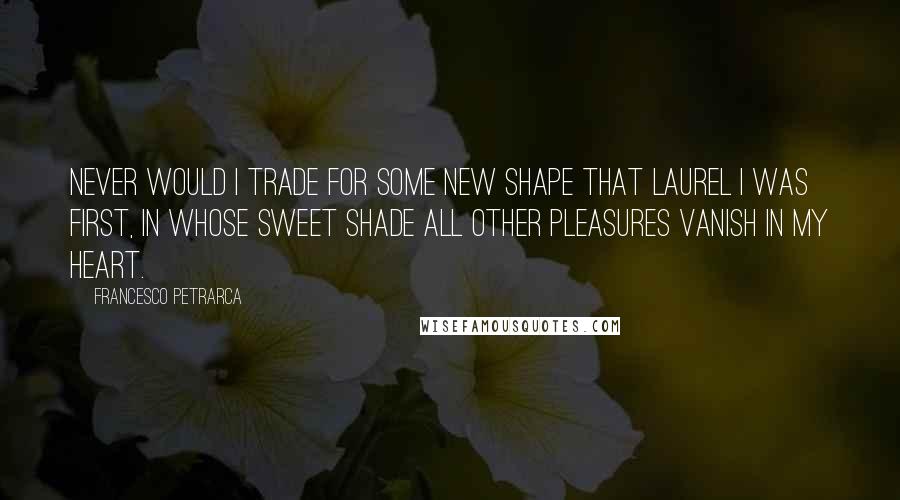 Francesco Petrarca Quotes: Never would I trade for some new shape that laurel I was first, in whose sweet shade all other pleasures vanish in my heart.