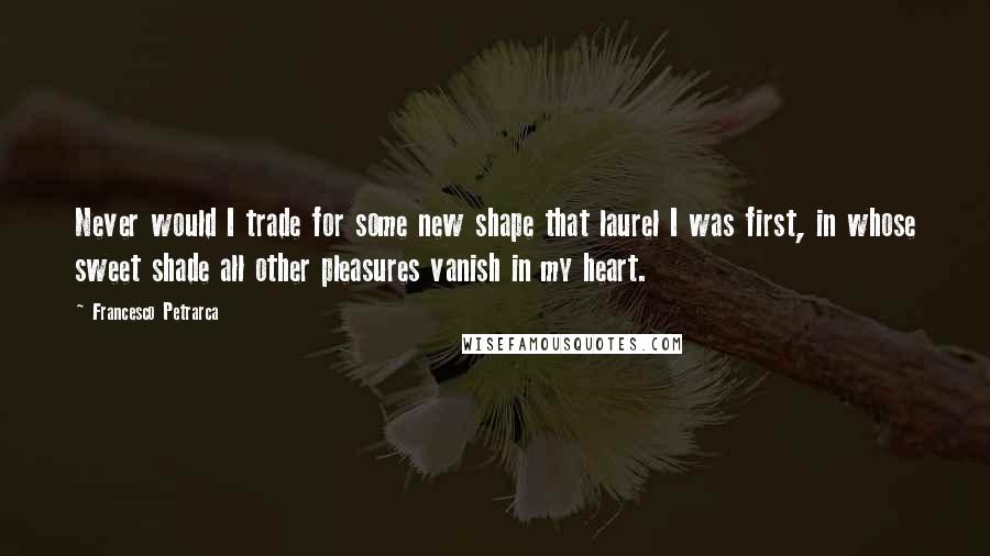 Francesco Petrarca Quotes: Never would I trade for some new shape that laurel I was first, in whose sweet shade all other pleasures vanish in my heart.