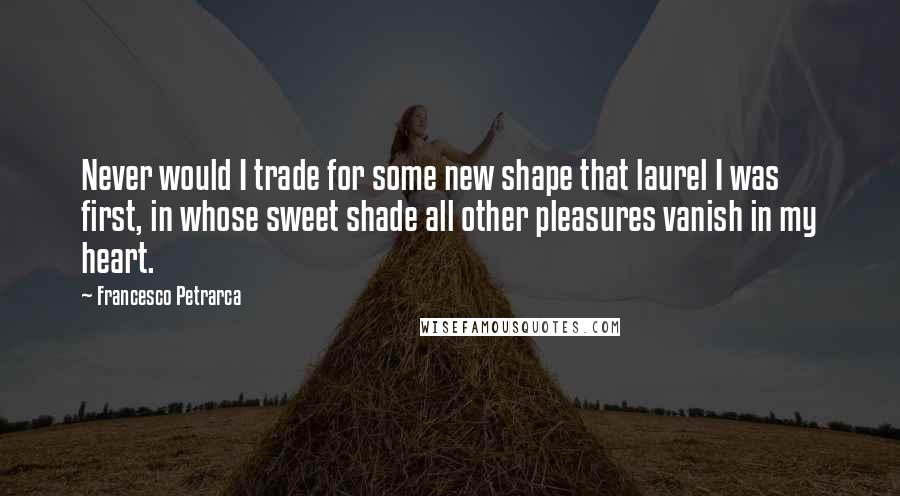 Francesco Petrarca Quotes: Never would I trade for some new shape that laurel I was first, in whose sweet shade all other pleasures vanish in my heart.