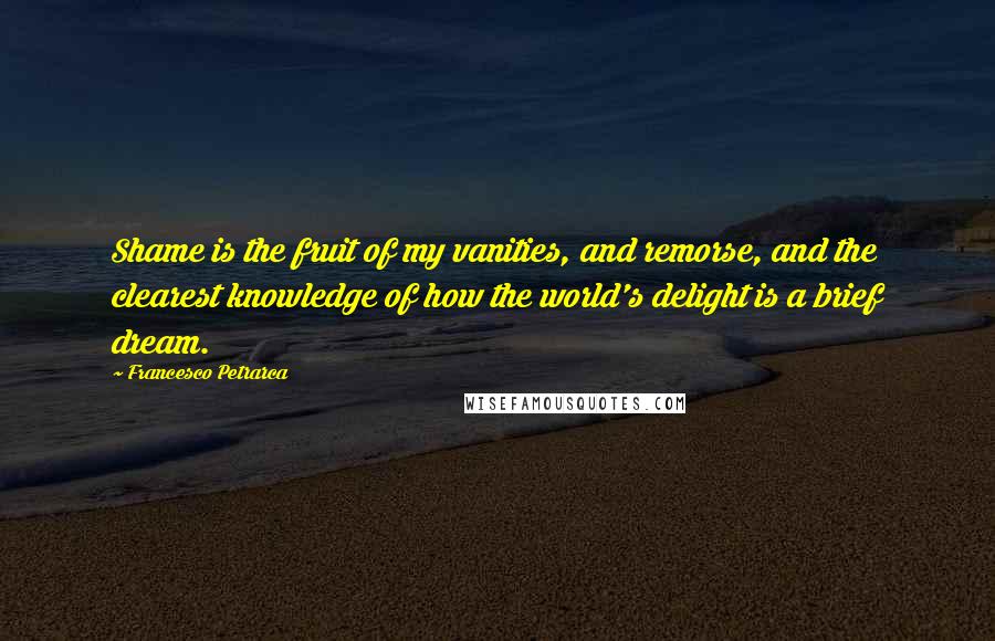 Francesco Petrarca Quotes: Shame is the fruit of my vanities, and remorse, and the clearest knowledge of how the world's delight is a brief dream.