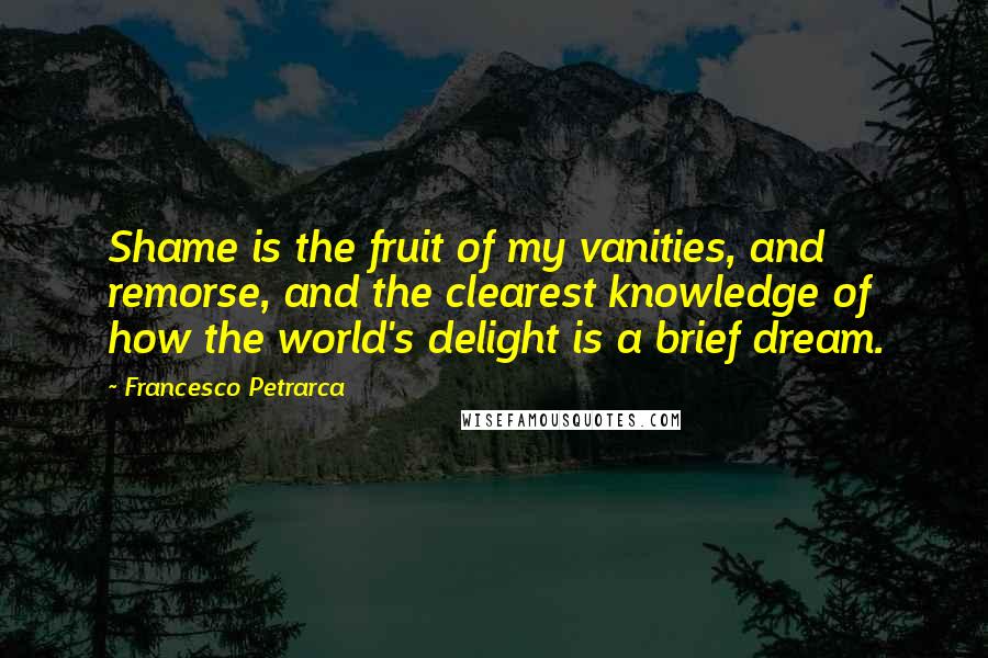 Francesco Petrarca Quotes: Shame is the fruit of my vanities, and remorse, and the clearest knowledge of how the world's delight is a brief dream.