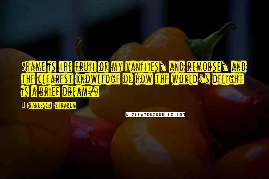 Francesco Petrarca Quotes: Shame is the fruit of my vanities, and remorse, and the clearest knowledge of how the world's delight is a brief dream.