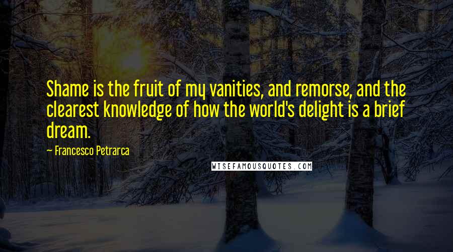Francesco Petrarca Quotes: Shame is the fruit of my vanities, and remorse, and the clearest knowledge of how the world's delight is a brief dream.