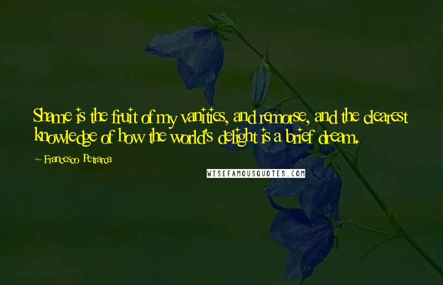 Francesco Petrarca Quotes: Shame is the fruit of my vanities, and remorse, and the clearest knowledge of how the world's delight is a brief dream.