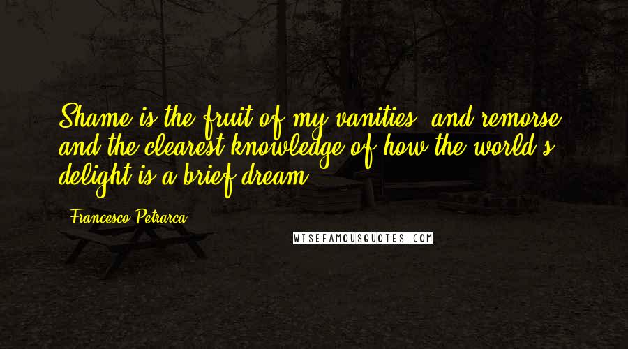 Francesco Petrarca Quotes: Shame is the fruit of my vanities, and remorse, and the clearest knowledge of how the world's delight is a brief dream.