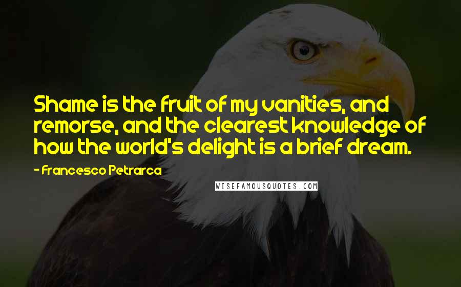 Francesco Petrarca Quotes: Shame is the fruit of my vanities, and remorse, and the clearest knowledge of how the world's delight is a brief dream.