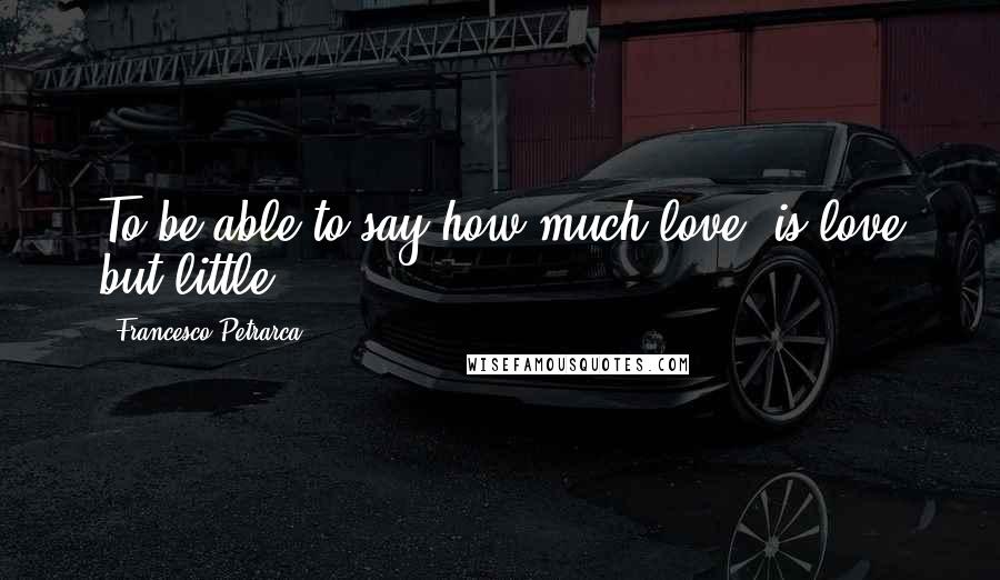 Francesco Petrarca Quotes: To be able to say how much love, is love but little.