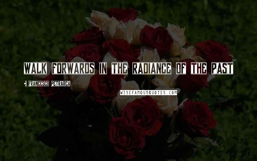 Francesco Petrarca Quotes: walk forwards in the radiance of the past