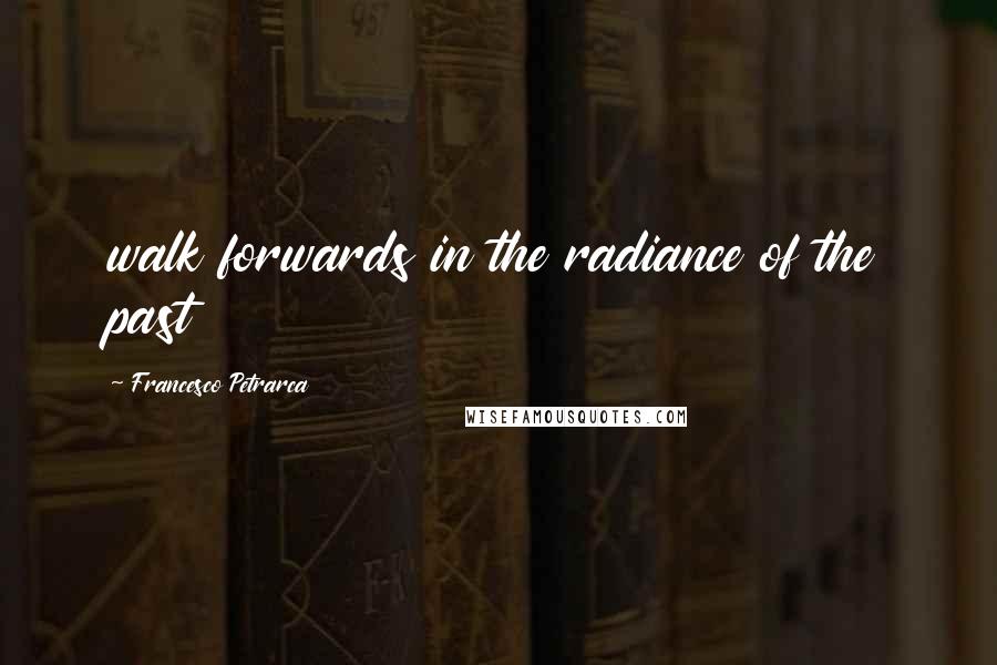 Francesco Petrarca Quotes: walk forwards in the radiance of the past