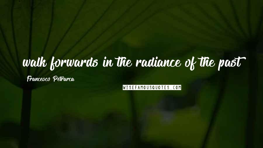 Francesco Petrarca Quotes: walk forwards in the radiance of the past