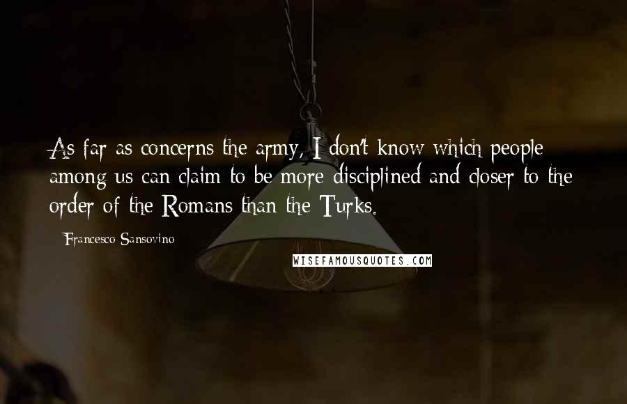 Francesco Sansovino Quotes: As far as concerns the army, I don't know which people among us can claim to be more disciplined and closer to the order of the Romans than the Turks.