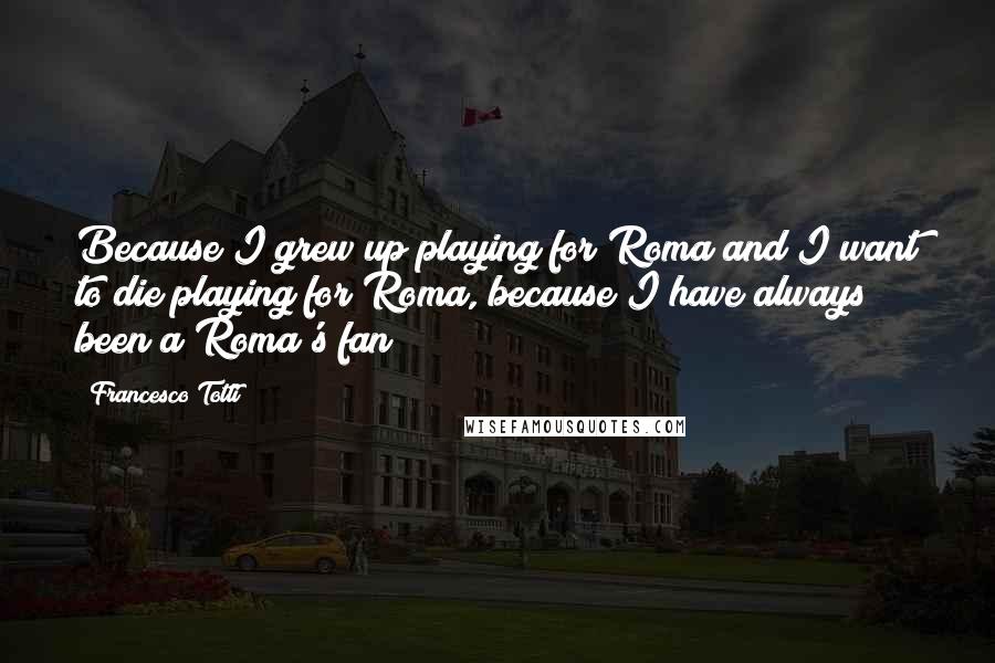 Francesco Totti Quotes: Because I grew up playing for Roma and I want to die playing for Roma, because I have always been a Roma's fan!