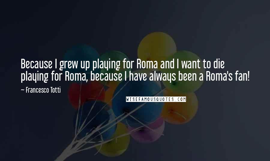 Francesco Totti Quotes: Because I grew up playing for Roma and I want to die playing for Roma, because I have always been a Roma's fan!