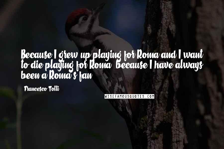 Francesco Totti Quotes: Because I grew up playing for Roma and I want to die playing for Roma, because I have always been a Roma's fan!