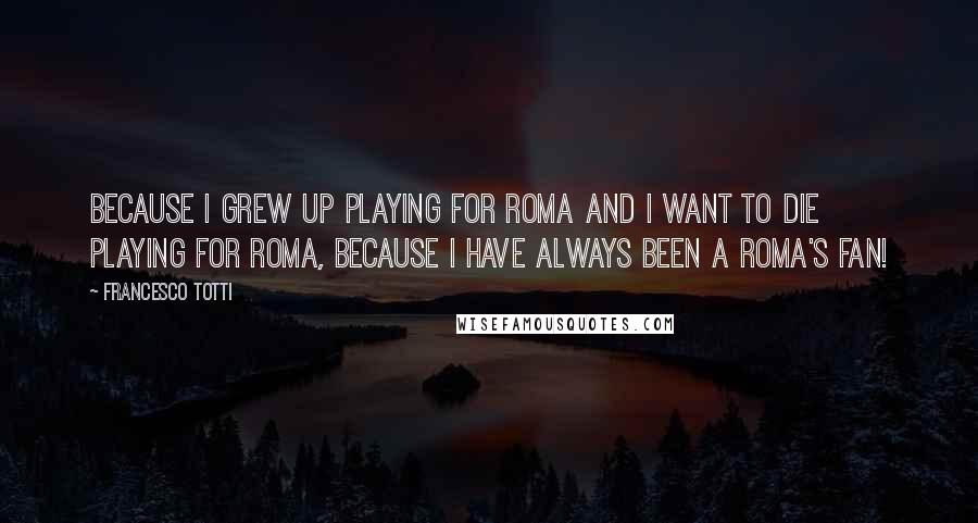 Francesco Totti Quotes: Because I grew up playing for Roma and I want to die playing for Roma, because I have always been a Roma's fan!